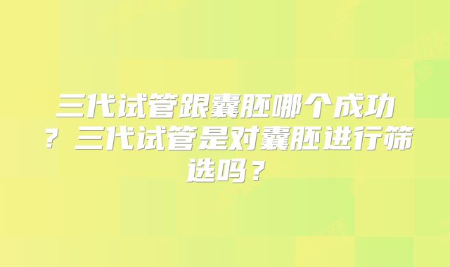 三代试管跟囊胚哪个成功？三代试管是对囊胚进行筛选吗？