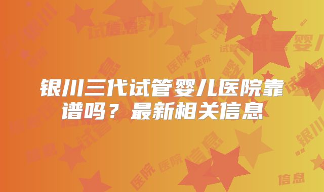 银川三代试管婴儿医院靠谱吗？最新相关信息