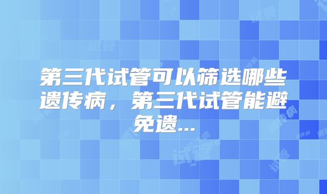 第三代试管可以筛选哪些遗传病，第三代试管能避免遗...