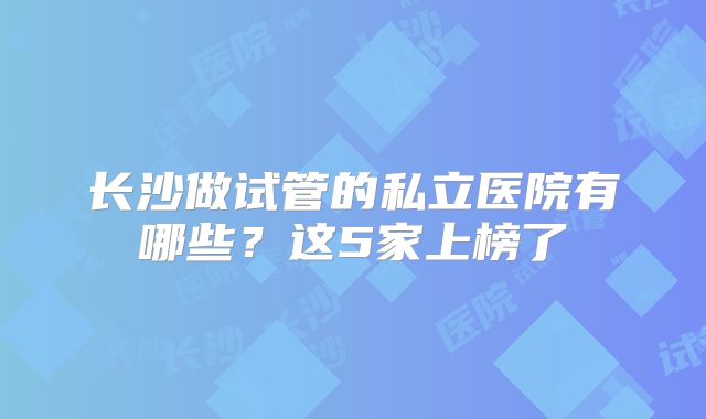 长沙做试管的私立医院有哪些?这5家上榜了