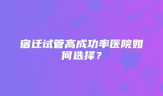 宿迁试管高成功率医院如何选择？