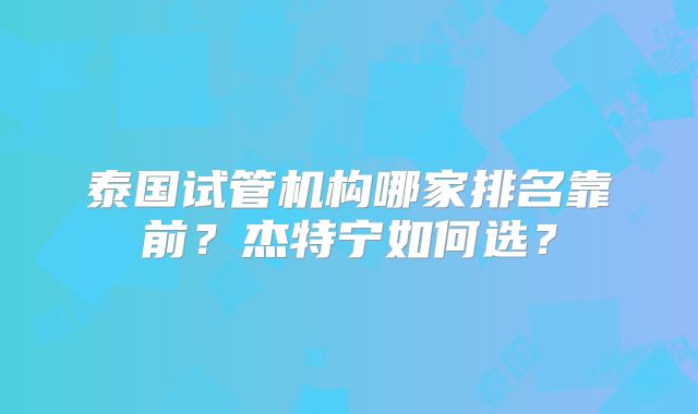 泰国试管机构哪家排名靠前？杰特宁如何选？