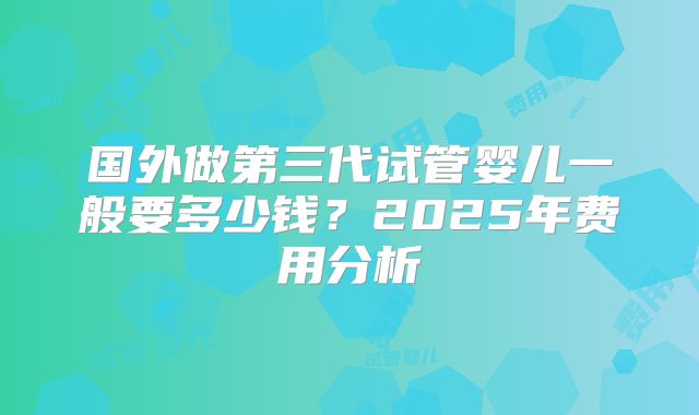 国外做第三代试管婴儿一般要多少钱?2025年费用分析