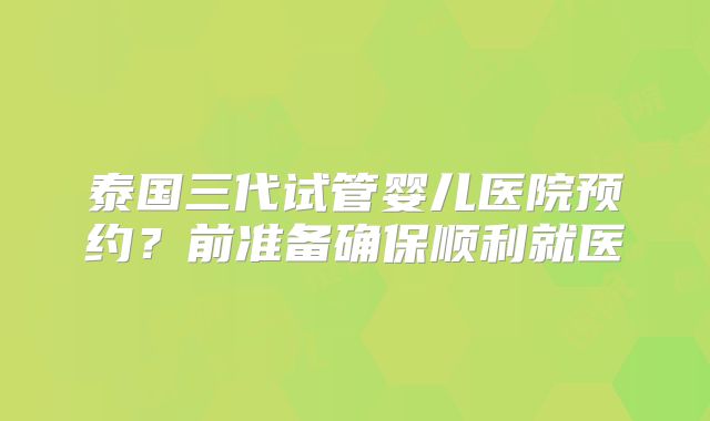泰国三代试管婴儿医院预约?前准备确保顺利就医