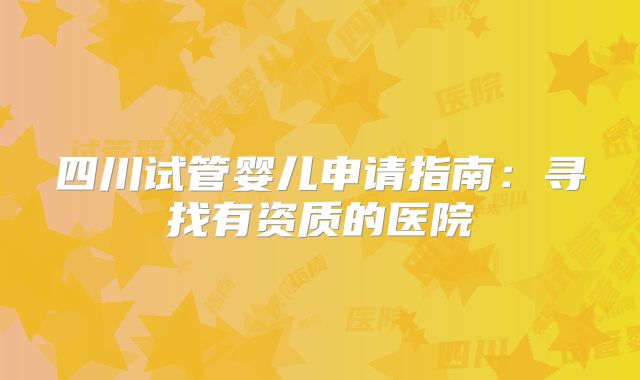 四川试管婴儿申请指南：寻找有资质的医院