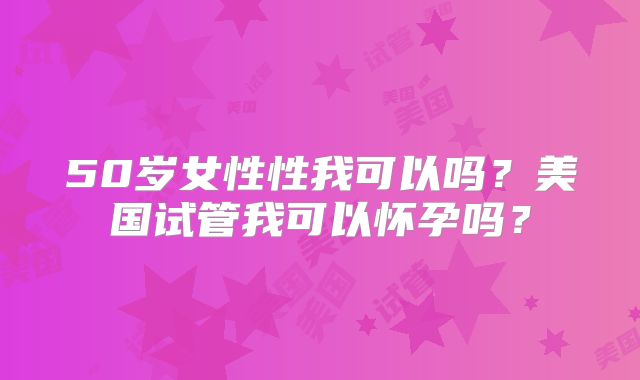 50岁女性性我可以吗？美国试管我可以怀孕吗？