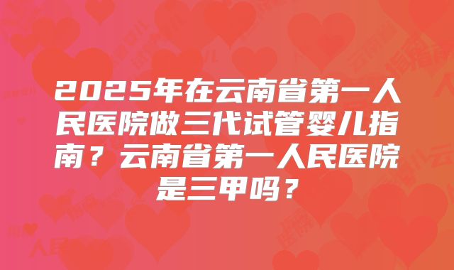 2025年在云南省第一人民医院做三代试管婴儿指南？云南省第一人民医院是三甲吗？
