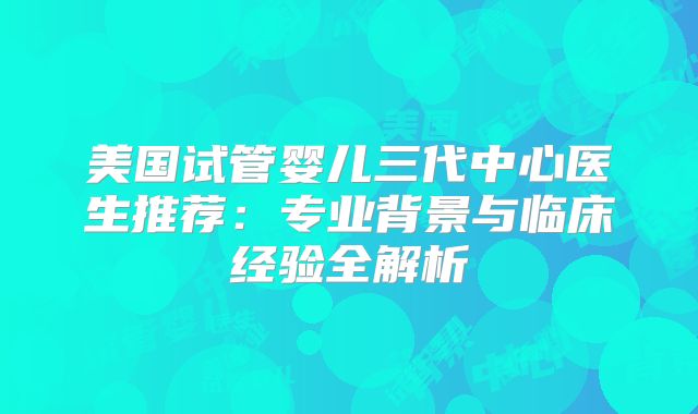 美国试管婴儿三代中心医生推荐:专业背景与临床经验全解析