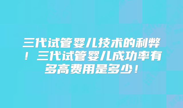 三代试管婴儿技术的利弊!三代试管婴儿成功率有多高费用是多少!