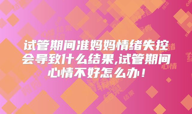 试管期间准妈妈情绪失控会导致什么结果,试管期间心情不好怎么办！