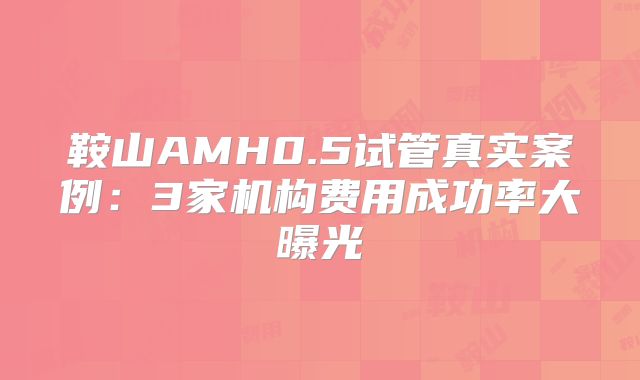 鞍山AMH0.5试管真实案例：3家机构费用成功率大曝光