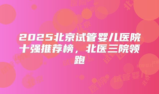 2025北京试管婴儿医院十强推荐榜,北医三院领跑