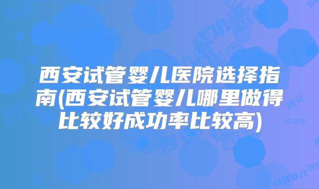 西安试管婴儿医院选择指南(西安试管婴儿哪里做得比较好成功率比较高)