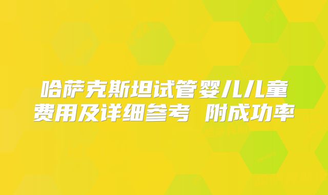 哈萨克斯坦试管婴儿儿童费用及详细参考 附成功率