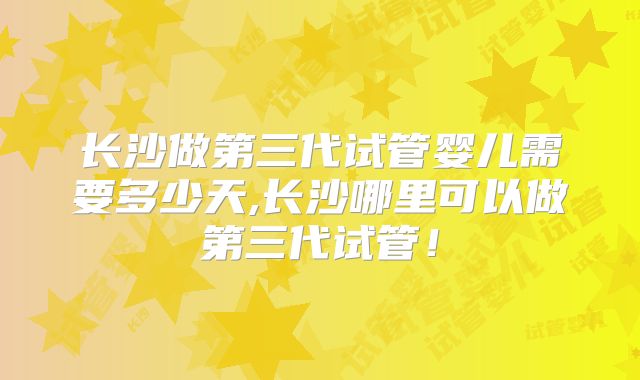 长沙做第三代试管婴儿需要多少天,长沙哪里可以做第三代试管！