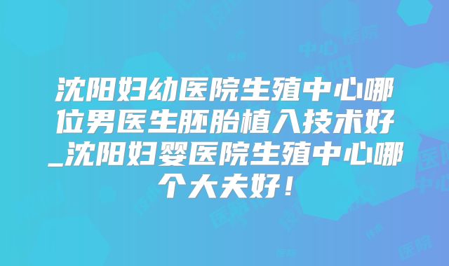 沈阳妇幼医院生殖中心哪位男医生胚胎植入技术好_沈阳妇婴医院生殖中心哪个大夫好！