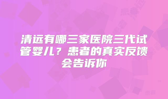 清远有哪三家医院三代试管婴儿？患者的真实反馈会告诉你