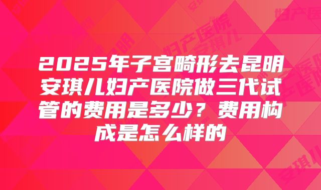 2025年子宫畸形去昆明安琪儿妇产医院做三代试管的费用是多少?费用构成是怎么样的