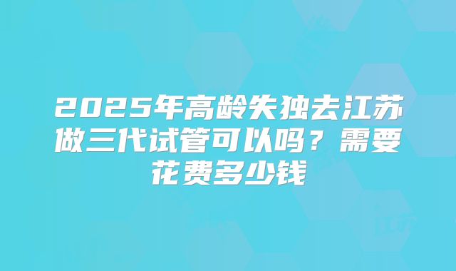 2025年高龄失独去江苏做三代试管可以吗？需要花费多少钱