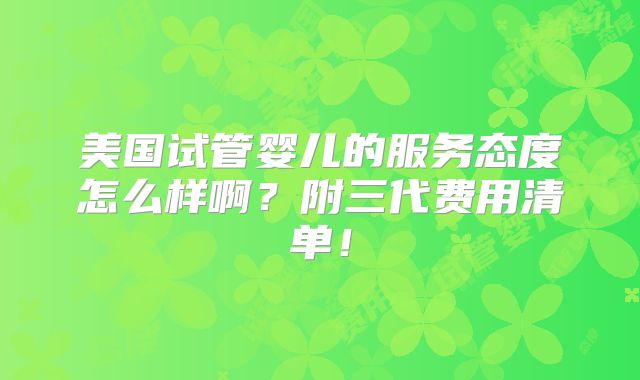 美国试管婴儿的服务态度怎么样啊?附三代费用清单!