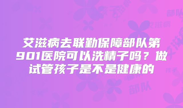 艾滋病去联勤保障部队第901医院可以洗精子吗?做试管孩子是不是健康的