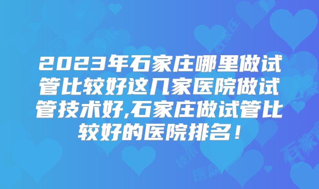 2023年石家庄哪里做试管比较好这几家医院做试管技术好,石家庄做试管比较好的医院排名!
