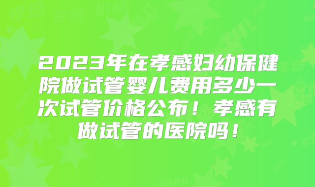 2023年在孝感妇幼保健院做试管婴儿费用多少一次试管价格公布！孝感有做试管的医院吗！
