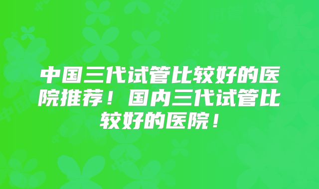 中国三代试管比较好的医院推荐！国内三代试管比较好的医院！