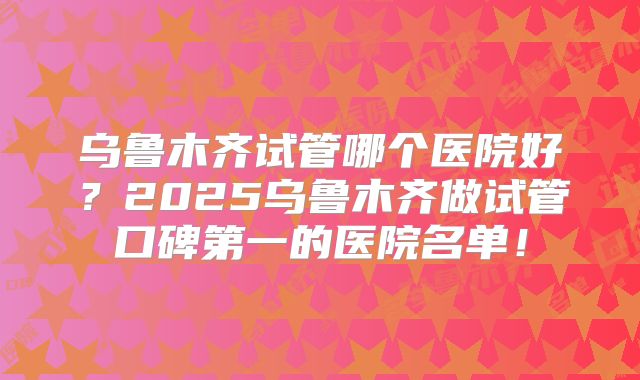 乌鲁木齐试管哪个医院好？2025乌鲁木齐做试管口碑第一的医院名单！