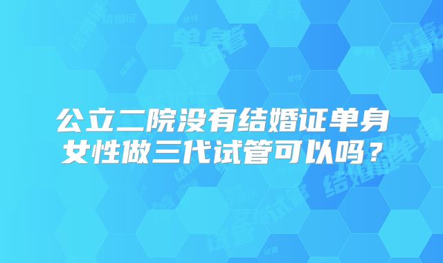公立二院没有结婚证单身女性做三代试管可以吗？