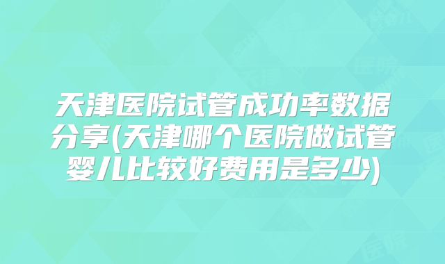 天津医院试管成功率数据分享(天津哪个医院做试管婴儿比较好费用是多少)