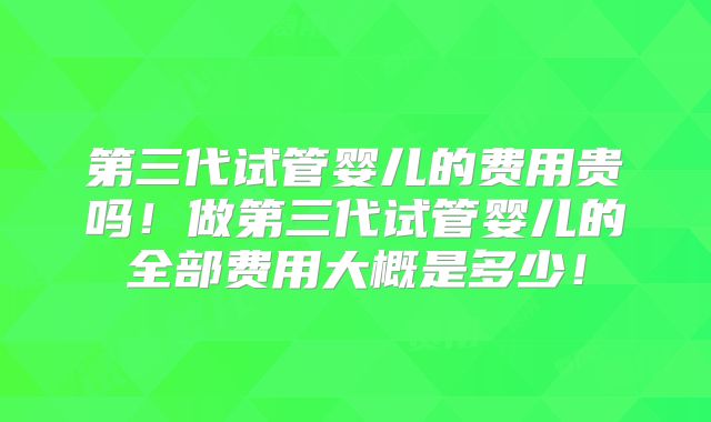 第三代试管婴儿的费用贵吗！做第三代试管婴儿的全部费用大概是多少！