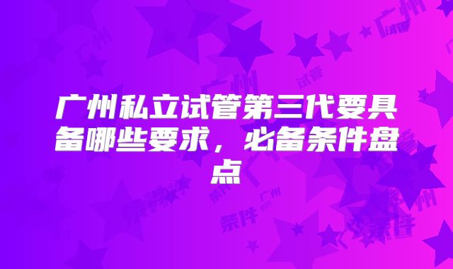 广州私立试管第三代要具备哪些要求,必备条件盘点