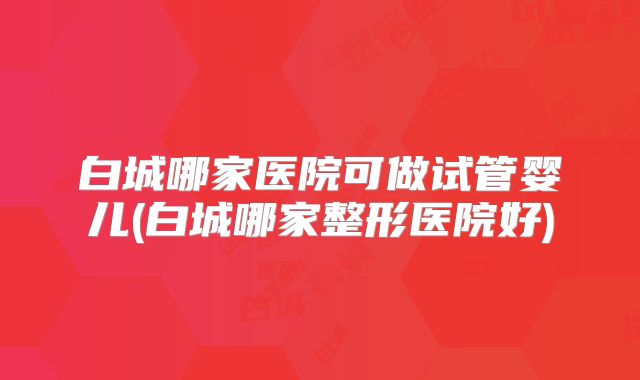 白城哪家医院可做试管婴儿(白城哪家整形医院好)