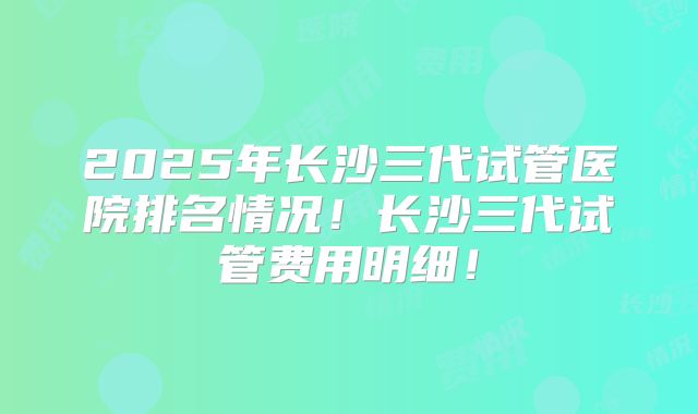 2025年长沙三代试管医院排名情况!长沙三代试管费用明细!