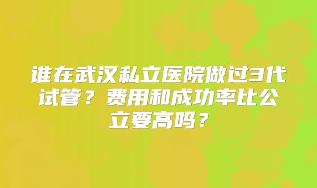 谁在武汉私立医院做过3代试管?费用和成功率比公立要高吗?