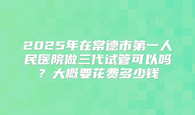 2025年在常德市第一人民医院做三代试管可以吗?大概要花费多少钱