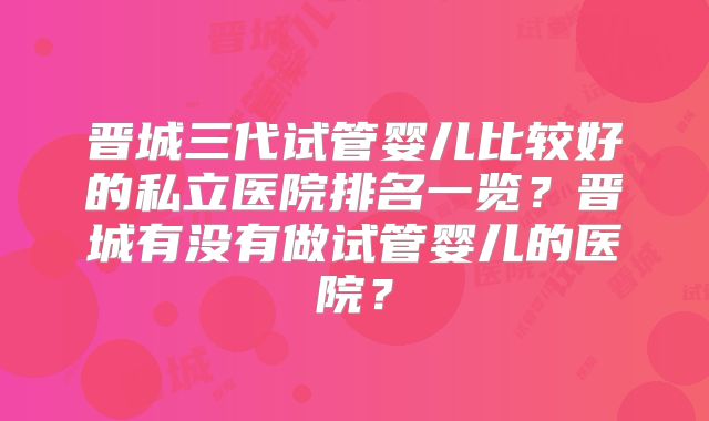 晋城三代试管婴儿比较好的私立医院排名一览？晋城有没有做试管婴儿的医院？