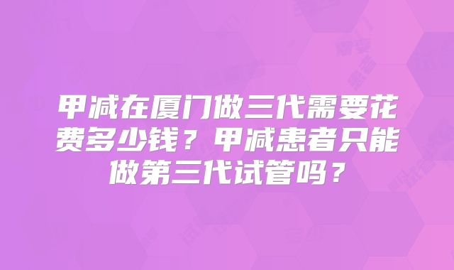 甲减在厦门做三代需要花费多少钱？甲减患者只能做第三代试管吗？