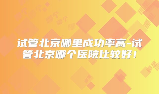 试管北京哪里成功率高-试管北京哪个医院比较好！