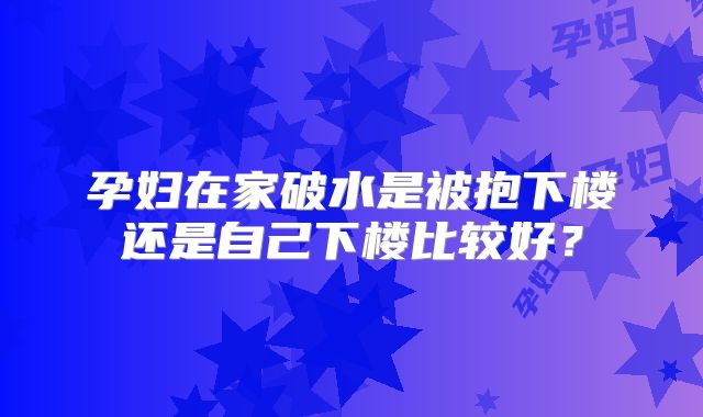 孕妇在家破水是被抱下楼还是自己下楼比较好？