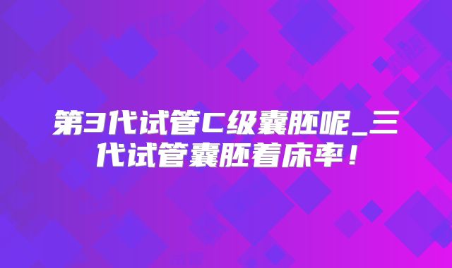第3代试管C级囊胚呢_三代试管囊胚着床率！