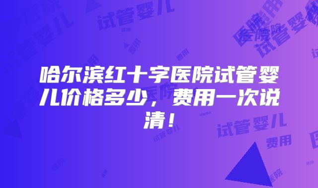 哈尔滨红十字医院试管婴儿价格多少，费用一次说清！