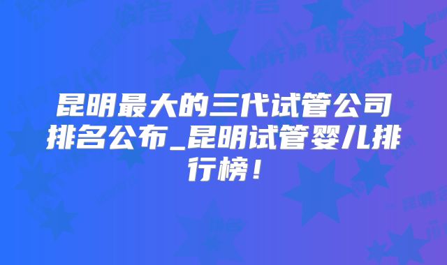 昆明最大的三代试管公司排名公布_昆明试管婴儿排行榜！