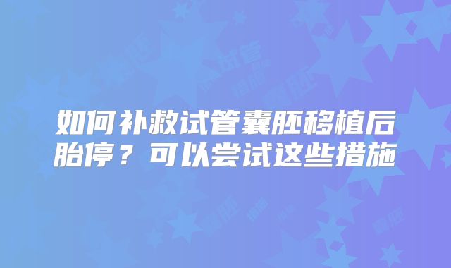 如何补救试管囊胚移植后胎停？可以尝试这些措施