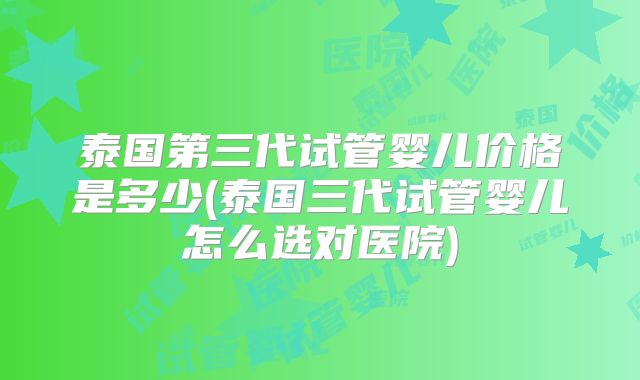 泰国第三代试管婴儿价格是多少(泰国三代试管婴儿怎么选对医院)