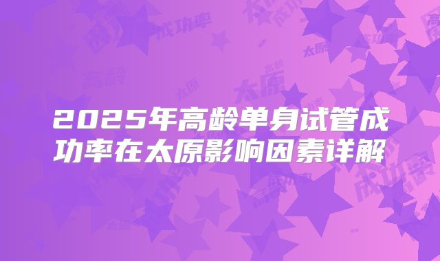 2025年高龄单身试管成功率在太原影响因素详解