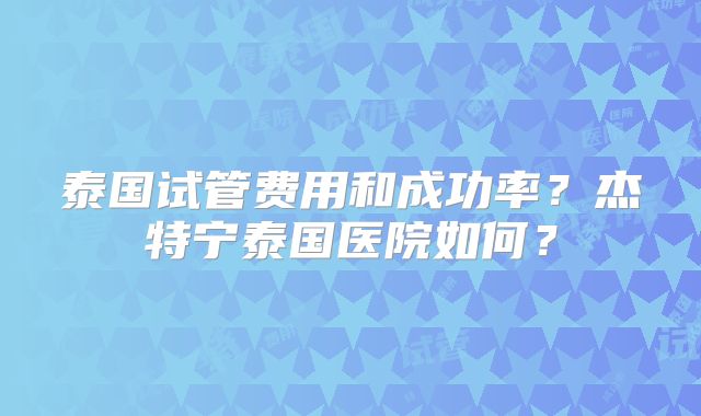 泰国试管费用和成功率？杰特宁泰国医院如何？