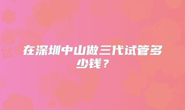 在深圳中山做三代试管多少钱？