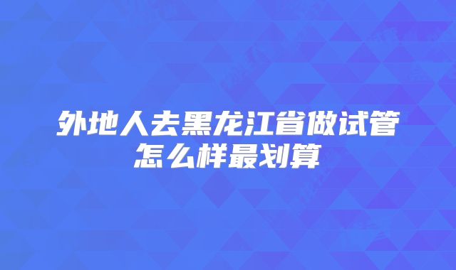 外地人去黑龙江省做试管怎么样最划算